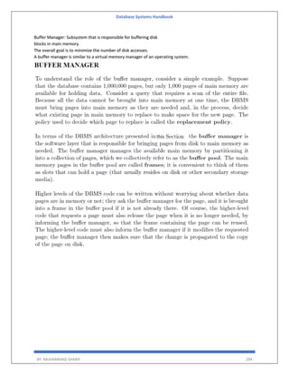 Database Systems Handbook
BY: MUHAMMAD SHARIF 294
Buffer Manager: Subsystem that is responsible for buffering disk
blocks in main memory.
The overall goal is to minimize the number of disk accesses.
A buffer manager is similar to a virtual memory manager of an operating system.
 