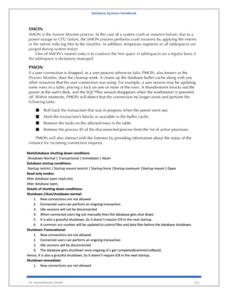Database Systems Handbook
BY: MUHAMMAD SHARIF 310
MainDatabase shutting down conditions
Shutdown Normal | Transactional | Immediate | Abort
Database startup conditions:
Startup restrict | Startup mount restrict | Startup force |Startup nomount |Startup mount | Open
Read only modes:
Alter database open read-only
Alter database open;
Details of shutting down conditions:
Shutdown /shut/shutdown normal:
1. New connections are not allowed
2. Connected users can perform an ongoing transaction
3. Idle sessions will not be disconnected
4. When connected users log out manually then the database gets shut down.
5. It is also a graceful shutdown, So it doesn’t require ICR in the next startup.
6. A common scn number will be updated to control files and data files before the database shutdown.
Shutdown Transnational:
1. New connections are not allowed
2. Connected users can perform an ongoing transaction
3. Idle sessions will be disconnected
4. The database gets shutdown once ongoing tx’s get completed(commit/rollback)
Hence, It is also a graceful shutdown, So it doesn’t require ICR in the next startup.
Shutdown immediate:
1. New connections are not allowed
 