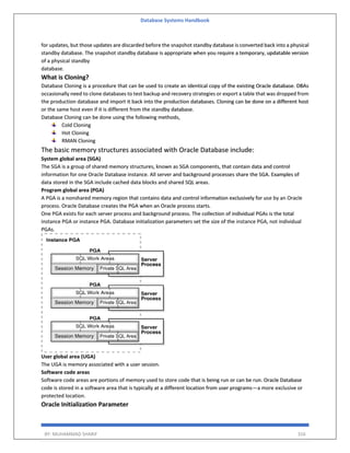 Database Systems Handbook
BY: MUHAMMAD SHARIF 316
for updates, but those updates are discarded before the snapshot standby database is converted back into a physical
standby database. The snapshot standby database is appropriate when you require a temporary, updatable version
of a physical standby
database.
What is Cloning?
Database Cloning is a procedure that can be used to create an identical copy of the existing Oracle database. DBAs
occasionally need to clone databases to test backup and recovery strategies or export a table that was dropped from
the production database and import it back into the production databases. Cloning can be done on a different host
or the same host even if it is different from the standby database.
Database Cloning can be done using the following methods,
Cold Cloning
Hot Cloning
RMAN Cloning
The basic memory structures associated with Oracle Database include:
System global area (SGA)
The SGA is a group of shared memory structures, known as SGA components, that contain data and control
information for one Oracle Database instance. All server and background processes share the SGA. Examples of
data stored in the SGA include cached data blocks and shared SQL areas.
Program global area (PGA)
A PGA is a nonshared memory region that contains data and control information exclusively for use by an Oracle
process. Oracle Database creates the PGA when an Oracle process starts.
One PGA exists for each server process and background process. The collection of individual PGAs is the total
instance PGA or instance PGA. Database initialization parameters set the size of the instance PGA, not individual
PGAs.
User global area (UGA)
The UGA is memory associated with a user session.
Software code areas
Software code areas are portions of memory used to store code that is being run or can be run. Oracle Database
code is stored in a software area that is typically at a different location from user programs—a more exclusive or
protected location.
Oracle Initialization Parameter
 