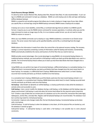 Database Systems Handbook
BY: MUHAMMAD SHARIF 336
Oracle Recovery Manager (RMAN)
It's done by server session (Restore files, Backup data Files, Recover Data files). It's also recommended. A user can
log in to RMAN and command it to back up a database. RMAN can write backup sets to disk and tape cold backup
(offline database backup).
RMAN is a powerful and versatile program that allows you to make a backup or image copy of your data. When
you specify files or archived logs using the RMAN backup command, RMAN creates a backup set as output.
A backup set is one or more datafiles, control files, or archived redo logs that are written in an RMAN-specific
format; it requires you to use the RMAN restore command for recovery operations. In contrast, when you use the
copy command to create an image copy of a file, it is in an instance-usable format--you do not need to invoke
RMAN to restore or recover it.
When you issue RMAN commands such as backup or copy, RMAN establishes a connection to an Oracle server
session. The server session then backs up the specified datafile, control file, or archived log from the target
database.
RMAN obtains the information it needs from either the control file or the optional recovery catalog. The recovery
catalog is a central repository containing a variety of information useful for backup and recovery. Conveniently,
RMAN automatically establishes the names and locations of all the files that you need to back up.
RMAN provides several advantages. One crucial advantage to using RMAN is its incremental backup feature. In
traditional backup methods, you must perform a full backup in which you back up all the data blocks ever used in a
datafile. The incremental backup feature allows you to back up only those data blocks that have changed since a
previous backup.
Using RMAN, you can perform two types of incremental backups: a differential backup or a cumulative backup. In a
differential level n incremental backup, you back up all blocks that have changed since the most recent level n or
lower backup. For example, in a differential level 2 backup, RMAN determines which level 1 or level 2 backup
occurred most recently and backs up all blocks modified since that backup.
In a cumulative level n backup, RMAN backs up all the blocks used since the most recent backup at level n-1 or
less. For example, in a cumulative level 3 backup, RMAN determines which level 2 or level 1 backup occurred most
recently and backs up all blocks used since that backup.
Hot backup - also known as dynamic or online backup, is a backup performed on data while the database is
actively online and accessible to users.
Cold backup—Users cannot modify the database during a cold backup, so the database and the backup copy are
always synchronized. Cold backup is used only when the service level allows for the required system downtime.
Full—Creates a copy of data that can include parts of a database such as the control file, transaction files (redo logs),
tablespaces, archive files, and data files. Regular cold full physical backups are recommended. The database must
be in archive log mode for a full physical backup.
Incremental—Captures only changes made after the last full physical backup. Incremental backup can be done
with a hot backup.
Cold-full backup - A cold-full backup is when the database is shut down, all of the physical files are backed up, and
the database is started up again.
Cold-partial backup - A cold-partial backup is used when a full backup is not possible due to some physical
constraints.
 