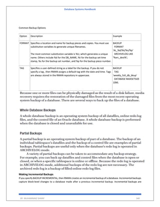 Database Systems Handbook
BY: MUHAMMAD SHARIF 340
Common Backup Options
Option Description Example
FORMAT Specifies a location and name for backup pieces and copies. You must use
substitution variables to generate unique filenames.
The most common substitution variable is %U, which generates a unique
name. Others include %d for the DB_NAME, %t for the backup set time
stamp, %s for the backup set number, and %p for the backup piece number.
BACKUP
FORMAT
'AL_%d/%t/%s/%p'
ARCHIVELOG LIKE
'%arc_dest%';
TAG Specifies a user-defined string as a label for the backup. If you do not
specify a tag , then RMAN assigns a default tag with the date and time. Tags
are always stored in the RMAN repository in uppercase.
BACKUP
TAG
'weekly_full_db_bkup'
DATABASE MAXSETSIZE
10M;
Making Incremental Backups
If you specify BACKUP INCREMENTAL, then RMAN creates an incremental backup of a database. Incremental backups
capture block-level changes to a database made after a previous incremental backup. Incremental backups are
 