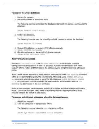 Database Systems Handbook
BY: MUHAMMAD SHARIF 343
To recover the whole database:
1. Prepare for recovery
2. Place the database in a mounted state.
The following example terminates the database instance (if it is started) and mounts the
database:
RMAN> STARTUP FORCE MOUNT;
3. Restore the database.
The following example uses the preconfigured disk channel to restore the database:
RMAN> RESTORE DATABASE;
4. Recover the database, as shown in the following example:
5. RMAN> RECOVER DATABASE;
6. Open the database, as shown in the following example:
7. RMAN> ALTER DATABASE OPEN;
Recovering Tablespaces
Use the RESTORE TABLESPACE and RECOVER TABLESPACE commands on individual
tablespaces when the database is open. In this case, must take the tablespace that needs
recovery offline, restore and then recover the tablespace, and bring the recovered tablespace
online.
If you cannot restore a datafile to a new location, then use the RMAN SET NEWNAME command
within a RUN command to specify the new filename. Afterward, use a SWITCH DATAFILE
ALL command, which is equivalent to using the SQL statement ALTER DATABASE RENAME
FILE, to update the control file to reflect the new names for all datafiles for which a SET
NEWNAME has been issued in the RUN command.
Unlike in user-managed media recovery, you should not place an online tablespace in backup
mode. Unlike user-managed tools, RMAN does not require extra logging or backup mode
because it knows the format of data blocks.
To recover an individual tablespace when the database is open:
1. Prepare for recovery
2. Take the tablespace to be recovered offline:
The following example takes the users tablespace offline:
RMAN> SQL 'ALTER TABLESPACE users OFFLINE';
 