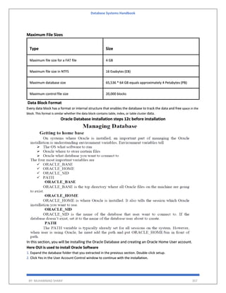 Database Systems Handbook
BY: MUHAMMAD SHARIF 357
Maximum File Sizes
Type Size
Maximum file size for a FAT file 4 GB
Maximum file size in NTFS 16 Exabytes (EB)
Maximum database size 65,536 * 64 GB equals approximately 4 Petabytes (PB)
Maximum control file size 20,000 blocks
Data Block Format
Every data block has a format or internal structure that enables the database to track the data and free space in the
block. This format is similar whether the data block contains table, index, or table cluster data.
Oracle Database installation steps 12c before installation
In this section, you will be installing the Oracle Database and creating an Oracle Home User account.
Here OUI is used to install Oracle Software
1. Expand the database folder that you extracted in the previous section. Double-click setup.
2. Click Yes in the User Account Control window to continue with the installation.
 