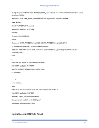 Database Systems Handbook
BY: MUHAMMAD SHARIF 401
Change the password and unlock the APEX_PUBLIC_USER account. This will be used for any Database Access
Descriptors (DADs).
SQL> ALTER USER APEX_PUBLIC_USER IDENTIFIED BY myPassword ACCOUNT UNLOCK;
Step Seven
Unlock the ANONYMOUS account.
SQL> CONN sys@cdb1 AS SYSDBA
DECLARE
l_passwd VARCHAR2(40);
BEGIN
l_passwd := DBMS_RANDOM.string('a',10) || DBMS_RANDOM.string('x',10) || '1#';
-- Remove CONTAINER=ALL for non-CDB environments.
EXECUTE IMMEDIATE 'ALTER USER anonymous IDENTIFIED BY ' || l_passwd || ' ACCOUNT UNLOCK
CONTAINER=ALL';
END;
/
Check the port setting for XML DB Protocol Server.
SQL> CONN sys@pdb1 AS SYSDBA
SQL> SELECT DBMS_XDB.gethttpport FROM DUAL;
GETHTTPPORT
-----------
0
1 row selected.
SQL>
If it is set to "0", you will need to set it to a non-zero value to enable it.
SQL> CONN sys@pdb1 AS SYSDBA
SQL> EXEC DBMS_XDB.sethttpport(8080);
Now you apex is available at ulr:8080/apex/
Recovery or uninstallation of ORDS
Starting/Stopping ORDS Under Tomcat
 