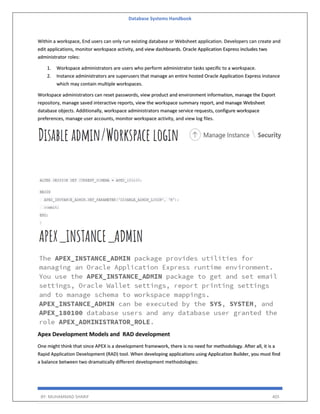 Database Systems Handbook
BY: MUHAMMAD SHARIF 405
Within a workspace, End users can only run existing database or Websheet application. Developers can create and
edit applications, monitor workspace activity, and view dashboards. Oracle Application Express includes two
administrator roles:
1. Workspace administrators are users who perform administrator tasks specific to a workspace.
2. Instance administrators are superusers that manage an entire hosted Oracle Application Express instance
which may contain multiple workspaces.
Workspace administrators can reset passwords, view product and environment information, manage the Export
repository, manage saved interactive reports, view the workspace summary report, and manage Websheet
database objects. Additionally, workspace administrators manage service requests, configure workspace
preferences, manage user accounts, monitor workspace activity, and view log files.
Apex Development Models and RAD development
One might think that since APEX is a development framework, there is no need for methodology. After all, it is a
Rapid Application Development (RAD) tool. When developing applications using Application Builder, you must find
a balance between two dramatically different development methodologies:
 