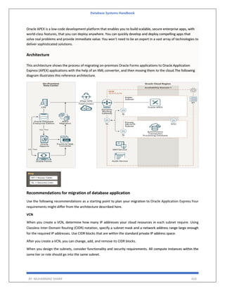 Database Systems Handbook
BY: MUHAMMAD SHARIF 410
Oracle APEX is a low-code development platform that enables you to build scalable, secure enterprise apps, with
world-class features, that you can deploy anywhere. You can quickly develop and deploy compelling apps that
solve real problems and provide immediate value. You won't need to be an expert in a vast array of technologies to
deliver sophisticated solutions.
Architecture
This architecture shows the process of migrating on-premises Oracle Forms applications to Oracle Application
Express (APEX) applications with the help of an XML converter, and then moving them to the cloud.The following
diagram illustrates this reference architecture.
Recommendations for migration of database application
Use the following recommendations as a starting point to plan your migration to Oracle Application Express.Your
requirements might differ from the architecture described here.
VCN
When you create a VCN, determine how many IP addresses your cloud resources in each subnet require. Using
Classless Inter-Domain Routing (CIDR) notation, specify a subnet mask and a network address range large enough
for the required IP addresses. Use CIDR blocks that are within the standard private IP address space.
After you create a VCN, you can change, add, and remove its CIDR blocks.
When you design the subnets, consider functionality and security requirements. All compute instances within the
same tier or role should go into the same subnet.
 