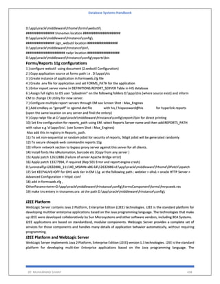 Database Systems Handbook
BY: MUHAMMAD SHARIF 438
D:apporaclemiddlewarefrhomeformswebutil
################ tnsnames location #####################
D:apporaclemiddlewarefrinstanceconfig
################ sign_webutil location #################
D:apporaclemiddlewarefrinstancebin
###################### rwlpr location ##################
D:apporaclemiddlewarefrinstanceconfigreportsbin
Forms/Reports 11g configurations
1 ) configure webutil using document (2.webutil Configuration)
2 ) Copy application source at forms path i.e . D:appshis
3 ) Create instance of application in formsweb.cfg file
4 ) Create .env file for application and set FORMS_PATH for the application
5 ) Enter report server name in DEFINITIONS.REPORT_SERVER Table in HIS database
6 ) Assign full rights to OS user “jobadmin” on the following folders D:appshis (where source exist) and inform
CM to change CR Utility for new server.
7 ) Configure multiple report servers through EM see Screen Shot : Max_Engines
8 ) Add cmdkey as “genpdf” in cgicmd.dat file with his / hispassward@his for hyperlink reports
(open the same location on any server and find the entery)
9 ) Copy rwlpr file at D:apporaclemiddlewarefrinstanceconfigreportsbin for direct printing
10) Set Env configuration for reports_path using EM. select Reports Server name and then add REPORTS_PATH
with value e.g 'd:appshis'. (see Screen Shot : Max_Engines)
Also add this in registry in Reports_path.
11) To set non-sequential or random jobid for security of reports, 9digit jobid will be generated randomly
12) To secure showjob web commandin reports 11g
13) Inform network section to bypass proxy server against this server for all clients.
14) Install fonts like idAutomation, barcode etc (Copy from any server )
15) Apply patch 12632886 (Failure of server Apache Bridge error)
16) Apply patch 13327994, if required (Rep 501 Error and report engine crash)
D:uninstallp12632886_111140_MSWIN-x86-6412632886>d:apporaclemiddlewarefrhomeOPatchopatch
17) Set KEEPALIVE=OFF for OHS web tier in EM 11g at the following path : webtier > ohs1 > oracle HTTP Server >
Advanced Configuration > httpd. conf
18) add in formsweb.cfg ,
OtherParams=term=D:apporaclemiddlewarefrinstanceconfigFormsComponentformsfmrpcweb.res
19) make tns entery in tnsnames.ora at the path D:apporaclemiddlewarefrinstanceconfig
J2EE Platform
WebLogic Server contains Java 2 Platform, Enterprise Edition (J2EE) technologies. J2EE is the standard platform for
developing multitier enterprise applications based on the Java programming language. The technologies that make
up J2EE were developed collaboratively by Sun Microsystems and other software vendors, including BEA Systems.
J2EE applications are based on standardized, modular components. WebLogic Server provides a complete set of
services for those components and handles many details of application behavior automatically, without requiring
programming.
J2EE Platform and WebLogic Server
WebLogic Server implements Java 2 Platform, Enterprise Edition (J2EE) version 1.3 technologies. J2EE is the standard
platform for developing multi-tier Enterprise applications based on the Java programming language. The
 