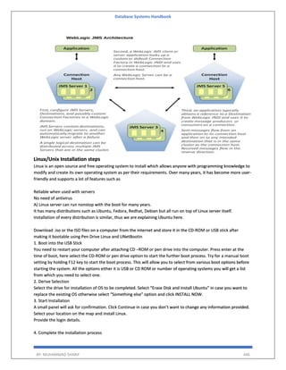 Database Systems Handbook
BY: MUHAMMAD SHARIF 446
Linux/Unix Installation steps
Linux is an open source and free operating system to install which allows anyone with programming knowledge to
modify and create its own operating system as per their requirements. Over many years, it has become more user-
friendly and supports a lot of features such as
Reliable when used with servers
No need of antivirus
A) Linux server can run nonstop with the boot for many years.
It has many distributions such as Ubuntu, Fedora, Redhat, Debian but all run on top of Linux server itself.
Installation of every distribution is similar, thus we are explaining Ubuntu here.
Download .iso or the ISO files on a computer from the internet and store it in the CD-ROM or USB stick after
making it bootable using Pen Drive Linux and UNetBootin
1. Boot into the USB Stick
You need to restart your computer after attaching CD –ROM or pen drive into the computer. Press enter at the
time of boot, here select the CD-ROM or pen drive option to start the further boot process. Try for a manual boot
setting by holding F12 key to start the boot process. This will allow you to select from various boot options before
starting the system. All the options either it is USB or CD ROM or number of operating systems you will get a list
from which you need to select one.
2. Derive Selection
Select the drive for installation of OS to be completed. Select “Erase Disk and install Ubuntu” in case you want to
replace the existing OS otherwise select “Something else” option and click INSTALL NOW.
3. Start Installation
A small panel will ask for confirmation. Click Continue in case you don’t want to change any information provided.
Select your location on the map and install Linux.
Provide the login details.
4. Complete the installation process
 