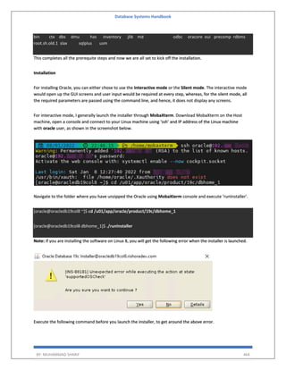 Database Systems Handbook
BY: MUHAMMAD SHARIF 464
bin ctx dbs dmu has inventory jlib md odbc oracore oui precomp rdbms
root.sh.old.1 slax sqlplus usm
This completes all the prerequite steps and now we are all set to kick off the installation.
Installation
For installing Oracle, you can either chose to use the Interactive mode or the Silent mode. The interactive mode
would open up the GUI screens and user input would be required at every step, whereas, for the silent mode, all
the required parameters are passed using the command line, and hence, it does not display any screens.
For interactive mode, I generally launch the installer through MobaXterm. Download MobaXterm on the Host
machine, open a console and connect to your Linux machine using ‘ssh’ and IP address of the Linux machine
with oracle user, as shown in the screenshot below.
Navigate to the folder where you have unzipped the Oracle using MobaXterm console and execute ‘runInstaller’.
[oracle@oracledb19col8 ~]$ cd /u01/app/oracle/product/19c/dbhome_1
[oracle@oracledb19col8 dbhome_1]$ ./runInstaller
Note: If you are installing the software on Linux 8, you will get the following error when the installer is launched.
Execute the following command before you launch the installer, to get around the above error.
 