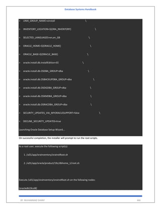 Database Systems Handbook
BY: MUHAMMAD SHARIF 466
> UNIX_GROUP_NAME=oinstall 
> INVENTORY_LOCATION=${ORA_INVENTORY} 
> SELECTED_LANGUAGES=en,en_GB 
> ORACLE_HOME=${ORACLE_HOME} 
> ORACLE_BASE=${ORACLE_BASE} 
> oracle.install.db.InstallEdition=EE 
> oracle.install.db.OSDBA_GROUP=dba 
> oracle.install.db.OSBACKUPDBA_GROUP=dba 
> oracle.install.db.OSDGDBA_GROUP=dba 
> oracle.install.db.OSKMDBA_GROUP=dba 
> oracle.install.db.OSRACDBA_GROUP=dba 
> SECURITY_UPDATES_VIA_MYORACLESUPPORT=false 
> DECLINE_SECURITY_UPDATES=true
Launching Oracle Database Setup Wizard...
On successful completion, the installer will prompt to run the root scripts.
As a root user, execute the following script(s):
1. /u01/app/oraInventory/orainstRoot.sh
2. /u01/app/oracle/product/19c/dbhome_1/root.sh
Execute /u01/app/oraInventory/orainstRoot.sh on the following nodes:
[oracledb19col8]
 