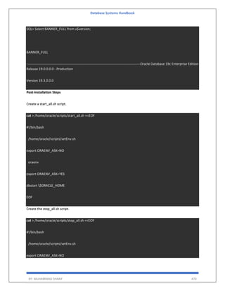 Database Systems Handbook
BY: MUHAMMAD SHARIF 470
SQL> Select BANNER_FULL from v$version;
BANNER_FULL
-----------------------------------------------------------------------------------------------------Oracle Database 19c Enterprise Edition
Release 19.0.0.0.0 - Production
Version 19.3.0.0.0
Post-Installation Steps
Create a start_all.sh script.
cat > /home/oracle/scripts/start_all.sh <<EOF
#!/bin/bash
. /home/oracle/scripts/setEnv.sh
export ORAENV_ASK=NO
. oraenv
export ORAENV_ASK=YES
dbstart $ORACLE_HOME
EOF
Create the stop_all.sh script.
cat > /home/oracle/scripts/stop_all.sh <<EOF
#!/bin/bash
. /home/oracle/scripts/setEnv.sh
export ORAENV_ASK=NO
 