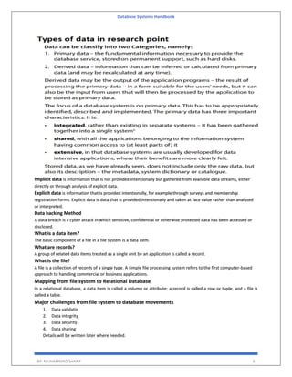 Database Systems Handbook
BY: MUHAMMAD SHARIF 6
Implicit data is information that is not provided intentionally but gathered from available data streams, either
directly or through analysis of explicit data.
Explicit data is information that is provided intentionally, for example through surveys and membership
registration forms. Explicit data is data that is provided intentionally and taken at face value rather than analyzed
or interpreted.
Data hacking Method
A data breach is a cyber attack in which sensitive, confidential or otherwise protected data has been accessed or
disclosed.
What is a data item?
The basic component of a file in a file system is a data item.
What are records?
A group of related data items treated as a single unit by an application is called a record.
What is the file?
A file is a collection of records of a single type. A simple file processing system refers to the first computer-based
approach to handling commercial or business applications.
Mapping from file system to Relational Database
In a relational database, a data item is called a column or attribute; a record is called a row or tuple, and a file is
called a table.
Major challenges from file system to database movements
1. Data validatin
2. Data integrity
3. Data security
4. Data sharing
Details will be written later where needed.
 