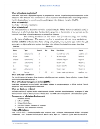 Database Systems Handbook
BY: MUHAMMAD SHARIF 8
What is Database Application?
A database application is a program or group of programs that are used for performing certain operations on the
data stored in the database. These operations may contain insertion of data into a database or extracting some data
from the database based on a certain condition, updating data in the database. Examples: (GIS/GPS).
What is Knowledge?
Knowledge = information + application
What is Meta Data?
The database definition or descriptive information is also stored by the DBMS in the form of a database catalog or
dictionary, it is called meta-data. Data that describe the properties or characteristics of end-user data and the
context of those data. Information about the structure of the database.
Example Metadata for Relation Class Roster catalogs (Attr_Cat(attr_name, rel_name, type, position like 1,2,3,
access rights on objects, what is the position of attribute in the relation). Simple definition is data about data.
What is Shared Collection?
The logical relationship between data. Data inter-linked between data is called a shared collection. It means data is
in the repository and we can access it.
What is Database Management System (DBMS)?
A database management system (DBMS) is a software package or programs designed to define, retrieve, Control,
manipulate data, and manage data in a database.
What are database systems?
A shared collection of logically related data (comprises entities, attributes, and relationships), is designed to meet
the information needs of the organization. The database and DBMS software together is called a database system.
Components of a Database Environment
1. Hardware (Server),
2. Software (DBMS),
3. Data and Meta-Data,
4. Procedure (Govern the design of database)
5. Resources (Who Administer database)
History of Databases
From 1970 to 1972, E.F. Codd published a paper proposed using a relational database model. RDBMS is originally
based on E.F. Codd's relational model invention. Before DBMS, there was a file-based system in the era the 1950s.
 
