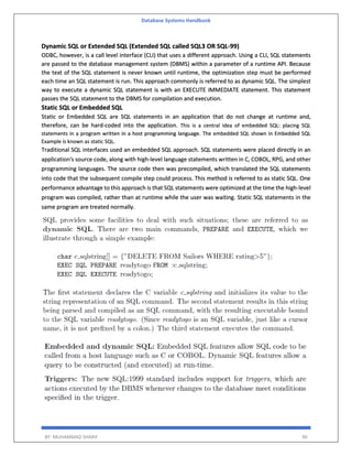 Database Systems Handbook
BY: MUHAMMAD SHARIF 90
Dynamic SQL or Extended SQL (Extended SQL called SQL3 OR SQL-99)
ODBC, however, is a call level interface (CLI) that uses a different approach. Using a CLI, SQL statements
are passed to the database management system (DBMS) within a parameter of a runtime API. Because
the text of the SQL statement is never known until runtime, the optimization step must be performed
each time an SQL statement is run. This approach commonly is referred to as dynamic SQL. The simplest
way to execute a dynamic SQL statement is with an EXECUTE IMMEDIATE statement. This statement
passes the SQL statement to the DBMS for compilation and execution.
Static SQL or Embedded SQL
Static or Embedded SQL are SQL statements in an application that do not change at runtime and,
therefore, can be hard-coded into the application. This is a central idea of embedded SQL: placing SQL
statements in a program written in a host programming language. The embedded SQL shown in Embedded SQL
Example is known as static SQL.
Traditional SQL interfaces used an embedded SQL approach. SQL statements were placed directly in an
application's source code, along with high-level language statements written in C, COBOL, RPG, and other
programming languages. The source code then was precompiled, which translated the SQL statements
into code that the subsequent compile step could process. This method is referred to as static SQL. One
performance advantage to this approach is that SQL statements were optimized at the time the high-level
program was compiled, rather than at runtime while the user was waiting. Static SQL statements in the
same program are treated normally.
 