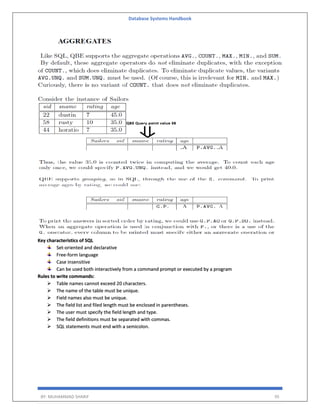 Database Systems Handbook
BY: MUHAMMAD SHARIF 95
Key characteristics of SQL
Set-oriented and declarative
Free-form language
Case insensitive
Can be used both interactively from a command prompt or executed by a program
Rules to write commands:
 Table names cannot exceed 20 characters.
 The name of the table must be unique.
 Field names also must be unique.
 The field list and filed length must be enclosed in parentheses.
 The user must specify the field length and type.
 The field definitions must be separated with commas.
 SQL statements must end with a semicolon.
 