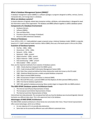 Database Systems Handbook
BY: MUHAMMAD SHARIF 10
What is Database Management System (DBMS)?
A database management system (DBMS) is a software package or programs designed to define, retrieve, Control,
manipulate data, and manage data in a database.
What are database systems?
A shared collection of logically related data (comprises entities, attributes, and relationships), is designed to meet
the information needs of the organization. The database and DBMS software together is called a database system.
Components of a Database Environment
1. Hardware (Server),
2. Software (DBMS),
3. Data and Meta-Data,
4. Procedure (Govern the design of database)
5. Resources (Who Administer database)
History of Databases
From 1970 to 1972, E.F. Codd published a paper proposed using a relational database model. RDBMS is originally
based on E.F. Codd's relational model invention. Before DBMS, there was a file-based system in the era the 1950s.
Evolution of Database Systems
 Flat files - 1960s - 1980s
 Hierarchical – 1970s - 1990s
 Network – 1970s - 1990s
 Relational – 1980s - present
 Object-oriented – 1990s - present
 Object-relational – 1990s - present
 Data warehousing – 1980s - present
 Web-enabled – 1990s – present
Here, are the important landmarks from evalution of database systems
 1960 – Charles Bachman designed the first DBMS system
 1970 – Codd introduced IBM’S Information Management System (IMS)
 1976- Peter Chen coined and defined the Entity-relationship model also known as the ER model
 1980 – Relational Model becomes a widely accepted database component
 1985- Object-oriented DBMS develops.
 1990- Incorporation of object-orientation in relational DBMS.
 1991- Microsoft MS access, a personal DBMS and that displaces all other personal DBMS products.
 1995: First Internet database applications
 1997: XML applied to database processing. Many vendors begin to integrate XML into DBMS products.
The ANSI-SPARC Database systems Architecture levels
1. The Internal Level (Physical Representation of Data)
2. The Conceptual Level (Holistic Representation of Data)
3. The External Level (User Representation of Data)
Internal level store data physically. The conceptual level tells you how the database was structured logically. External
level gives you different data views. This is the uppermost level in the database.
Advantages of ANSI-SPARC Architecture
The ANSI-SPARC standard architecture is three-tiered, but some books refer 4 tiers. These 4-tiered representation
offers several advantages, which are as follows:
 Its main objective of it is to provide data abstraction.
 Same data can be accessed by different users with different customized views.
 