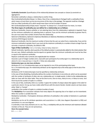 Database Systems Handbook
BY: MUHAMMAD SHARIF 101
Cardinality Constraint: Quantification of the relationship between two concepts or classes (a constraint on
aggregation)
Remember cardinality is always a relationship to another thing.
Max Cardinality(Cardinality) Always 1 or Many. Class A has a relationship to Package B with a cardinality of one,
which means at most there can be one occurrence of this class in the package. The opposite could be a Package
that has a Max Cardinality of N, which would mean there can be N number of classes
Min Cardinality(Optionality) Simply means "required." Its always 0 or 1. 0 would mean 0 or more, 1 or more
The three types of cardinality you can define for a relationship are as follows:
Minimum Cardinality. Governs whether or not selecting items from this relationship is optional or required. If you
set the minimum cardinality to 0, selecting items is optional. If you set the minimum cardinality to greater than 0,
the user must select that number of items from the relationship.
Optional to Mandatory, Optional to Optional, Mandatory to Optional, Mandatory to Mandatory
Summary Of ER Diagram Symbols
Maximum Cardinality. Sets the maximum number of items that the user can select from a relationship. If you set the
minimum cardinality to greater than 0, you must set the maximum cardinality to a number at least as large If you do
not enter a maximum cardinality, the default is 999.
Type of Max Cardinality: 1 to 1, 1 to many, many to many, many to 1
Default Cardinality. Specifies what quantity of the default product is automatically added to the initial solution that
the user sees. Default cardinality must be equal to or greater than the minimum cardinality and must be less than
or equal to the maximum cardinality.
Replaces cardinality ratio numerals and single/double line notation
Associate a pair of integer numbers (min, max) with each participant of an entity type E in a relationship type R,
where 0 ≤ min ≤ max and max ≥ 1 max=N => finite, but unbounded
Relationship types can also have attributes
Attributes of 1:1 or 1:N relationship types can be migrated to one of the participating entity types
For a 1:N relationship type, the relationship attribute can be migrated only to the entity type on the N-side of the
relationship
Attributes on M: N relationship types must be specified as relationship attributes
In the case of Data Modelling, Cardinality defines the number of attributes in one entity set, which can be associated
with the number of attributes of other sets via a relationship set. In simple words, it refers to the relationship one
table can have with the other table. They can be One-to-one, One-to-many, Many-to-one, or Many-to-many. And
third may be the number of tuples in a relation.
In the case of SQL, Cardinality refers to a number. It gives the number of unique values that appear in the table for
a particular column. For eg: you have a table called Person with the column Gender. Gender column can have values
either 'Male' or 'Female''.
cardinality is the number of tuples in a relation (number of rows).
The Multiplicity of an association indicates how many objects the opposing class of an object can be instantiated.
When this number is variable then the.
Multiplicity Cardinality + Participation dictionary definition of cardinality is the number of elements in a particular
set or other.
Multiplicity can be set for attribute operations and associations in a UML class diagram (Equivalent to ERD) and
associations in a use case diagram.
A cardinality is how many elements are in a set. Thus, a multiplicity tells you the minimum and maximum allowed
members of the set. They are not synonymous.
Given the example below:
0-1 ---------- 1-1
 