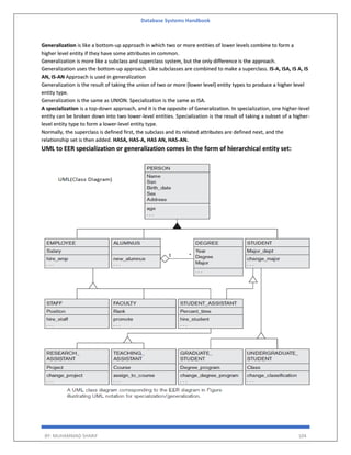 Database Systems Handbook
BY: MUHAMMAD SHARIF 104
Generalization is like a bottom-up approach in which two or more entities of lower levels combine to form a
higher level entity if they have some attributes in common.
Generalization is more like a subclass and superclass system, but the only difference is the approach.
Generalization uses the bottom-up approach. Like subclasses are combined to make a superclass. IS-A, ISA, IS A, IS
AN, IS-AN Approach is used in generalization
Generalization is the result of taking the union of two or more (lower level) entity types to produce a higher level
entity type.
Generalization is the same as UNION. Specialization is the same as ISA.
A specialization is a top-down approach, and it is the opposite of Generalization. In specialization, one higher-level
entity can be broken down into two lower-level entities. Specialization is the result of taking a subset of a higher-
level entity type to form a lower-level entity type.
Normally, the superclass is defined first, the subclass and its related attributes are defined next, and the
relationship set is then added. HASA, HAS-A, HAS AN, HAS-AN.
UML to EER specialization or generalization comes in the form of hierarchical entity set:
 