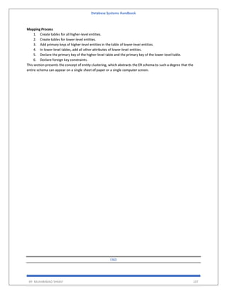 Database Systems Handbook
BY: MUHAMMAD SHARIF 107
Mapping Process
1. Create tables for all higher-level entities.
2. Create tables for lower-level entities.
3. Add primary keys of higher-level entities in the table of lower-level entities.
4. In lower-level tables, add all other attributes of lower-level entities.
5. Declare the primary key of the higher-level table and the primary key of the lower-level table.
6. Declare foreign key constraints.
This section presents the concept of entity clustering, which abstracts the ER schema to such a degree that the
entire schema can appear on a single sheet of paper or a single computer screen.
END
 