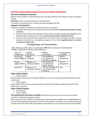 Database Systems Handbook
BY: MUHAMMAD SHARIF 108
CHAPTER 4 DISCOVERING BUSINESS RULES AND DATABASE CONSTRAINTS
Overview of Database Constraints
Definition of Data integrity Constraints placed on the set of values allowed for the attributes of relation as relational
Integrity.
Constraints– These are special restrictions on allowable values.
For example, the Passing marks for a student must always be greater than 50%.
Categories of Constraints
Constraints on databases can generally be divided into three main categories:
1. Constraints that are inherent in the data model. We call these inherent model-based constraints or implicit
constraints.
2. Constraints that can be directly expressed in schemas of the data model, typically by specifying them in the
DDL (data definition language, we call these schema-based constraints or explicit constraints.
3. Constraints that cannot be directly expressed in the schemas of the data model, and hence must be
expressed and enforced by the application programs. We call these application-based or semantic
constraints or business rules.
Types of data integrity
1. Physical Integrity
Physical integrity is the process of ensuring the wholeness, correctness, and accuracy of data when data is stored
and retrieved.
2. Logical integrity
Logical integrity refers to the accuracy and consistency of the data itself. Logical integrity ensures that the data
makes sense in its context.
Types of logical integrity
1. Entity integrity
2. Domain integrity
The model-based constraints or implicit include domain constraints, key constraints, entity integrity
constraints, and referential integrity constraints.
Domain constraints can be violated if an attribute value is given that does not appear in the corresponding domain
or is not of the appropriate data type. Key constraints can be violated if a key value in the new tuple already exists
in another tuple in the relation r(R). Entity integrity can be violated if any part of the primary key of the new tuple t
 