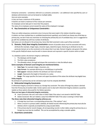 Database Systems Handbook
BY: MUHAMMAD SHARIF 110
Enterprise constraints – sometimes referred to as semantic constraints – are additional rules specified by users or
database administrators and can be based on multiple tables.
Here are some examples.
A class can have a maximum of 30 students.
A teacher can teach a maximum of four classes per semester.
An employee cannot take part in more than five projects.
The salary of an employee cannot exceed the salary of the employee’s manager.
4. Key Constraints or Uniqueness Constraints :
These are called uniqueness constraints since it ensures that every tuple in the relation should be unique.
A relation can have multiple keys or candidate keys(minimal superkey), out of which we choose one of the keys as
primary key, we don’t have any restriction on choosing the primary key out of candidate keys, but it is suggested to
go with the candidate key with less number of attributes.
Null values are not allowed in the primary key, hence Not Null constraint is also a part of key constraint.
5. Domain, Field, Row integrity ConstraintsA domain of possible values must be associated with every
attribute (for example, integer types, character types, date/time types). Declaring an attribute to be of a
particular domain act as the constraint on the values that it can take. Domain Integrity rules govern the values.
In the specific field/cell values must be with in column domain and represent a specific location within at table
In a database system, the domain integrity is defined by:
1. The datatype and the length
2. The NULL value acceptance
3. The allowable values, through techniques like constraints or rules the default value.
Some examples of Domain Level Integrity are mentioned below;
 Data Type– For example integer, characters, etc.
 Date Format– For example dd/mm/yy or mm/dd/yyyy or yy/mm/dd.
 Null support– Indicates whether the attribute can have null values.
 Length– Represents the length of characters in a value.
 Range– The range specifies the lower and upper boundaries of the values the attribute may legally have.
Entity integrity:
No attribute of a primary key can be null (every tuple must be uniquely identified)
6. Referential Integrity Constraints
A referential integrity constraint is famous as a foreign key constraint. The value of foreign key values is derived
from the Primary key of another table. Similar options exist to deal with referential integrity violations caused by
Update as those options discussed for the Delete operation.
There are two types of referential integrity constraints:
 Insert Constraint: We can’t inert value in CHILD Table if the value is not stored in MASTER Table
 Delete Constraint: We can’t delete a value from MASTER Table if the value is existing in CHILD Table
The three rules that referential integrity enforces are:
1. A foreign key must have a corresponding primary key. (“No orphans” rule.)
2. When a record in a primary table is deleted, all related records referencing the primary key must also be
deleted, which is typically accomplished by using cascade delete.
3. If the primary key for record changes, all corresponding records in other tables using the primary key as a
foreign key must also be modified. This can be accomplished by using a cascade update.
7. Assertions constraints
 