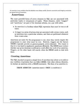 Database Systems Handbook
BY: MUHAMMAD SHARIF 111
An assertion is any condition that the database must always satisfy. Domain constraints and Integrity constraints
are special forms of assertions.
 