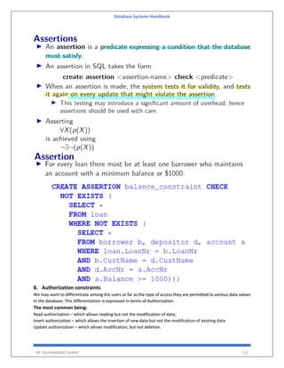 Database Systems Handbook
BY: MUHAMMAD SHARIF 112
8. Authorization constraints
We may want to differentiate among the users as far as the type of access they are permitted to various data values
in the database. This differentiation is expressed in terms of Authorization.
The most common being:
Read authorization – which allows reading but not the modification of data;
Insert authorization – which allows the insertion of new data but not the modification of existing data
Update authorization – which allows modification, but not deletion.
 
