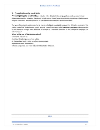 Database Systems Handbook
BY: MUHAMMAD SHARIF 113
9. Preceding integrity constraints
Preceding integrity constraints are included in the data definition language because they occur in most
database applications. However, they do not include a large class of general constraints, sometimes called semantic
integrity constraints, which may have to be specified and enforced on a relational database.
The types of constraints we discussed so far may be called state constraints because they define the constraints that
a valid state of the database must satisfy. Another type of constraint, called transition constraints, can be defined
to deal with state changes in the database. An example of a transition constraint is: “the salary of an employee can
only increase.”
What is the use of data constraints?
Constraints are used to:
Avoid bad data being entered into tables.
At the database level, it helps to enforce business logic.
Improves database performance.
Enforces uniqueness and avoid redundant data to the database.
END
 