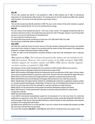Database Systems Handbook
BY: MUHAMMAD SHARIF 115
SQL-86
The first SQL standard was SQL-86. It was published in 1986 as ANSI standard and in 1987 as International
Organization for Standardization (ISO) standard. The starting point for the ISO standard was IBM’s SQL standard
implementation. This version of the SQL standard is also known as SQL 1.
SQL-89
The next SQL standard was SQL-89, published in 1989. This was a minor revision of the earlier standard, a superset
of SQL-86 that replaced SQL-86. The size of the standard did not change.
SQL-92
The next revision of the standard was SQL-92 – and it was a major revision. The language introduced by SQL-92 is
sometimes referred to as SQL 2. The standard document grew from 120 to 579 pages. However, much of the growth
was due to more precise specifications of existing features.
The most important new features were:
An explicit JOIN syntax and the introduction of outer joins: LEFT JOIN, RIGHT JOIN, FULL JOIN.
The introduction of NATURAL JOIN and CROSS JOIN
SQL:1999
SQL:1999 (also called SQL 3) was the fourth revision of the SQL standard. Starting with this version, the standard
name used a colon instead of a hyphen to be consistent with the names of other ISO standards. This standard was
published in multiple installments between 1999 and 2002.
In 1993, the ANSI and ISO development committees decided to split future SQL development into a multi-part
standard.
SQL Evaluation and Part of SQL Standards (The first installment of 1995 and SQL:1999 had many parts) as
Part 1: SQL/Framework (100 pages) defined the fundamental concepts of SQL.
Part 2: SQL/Foundation (1050 pages) defined the fundamental syntax and operations of SQL: types, schemas, tables,
views, query and update statements, expressions, and so forth. This part is the most important for regular SQL users.
Part 3: SQL/CLI (Call Level Interface) (514 pages) defined an application programming interface for SQL.
Part 4: SQL/PSM (Persistent Stored Modules) (193 pages) defined extensions that make SQL procedural.
Part 5: SQL/Bindings (270 pages) defined methods for embedding SQL statements in application programs written
in a standard programming language. SQL/Bindings. The Dynamic SQL and Embedded SQL bindings are taken from
SQL-92. No active new work at this time, although C++ and Java interfaces are under discussion.
Part 6: SQL/XA. An SQL specialization of the popular XA Interface developed by X/Open (see below).
Part 7: SQL/Temporal. A newly approved SQL subproject to develop enhanced facilities for temporal data
management using SQL.
Part 8: SQL Multimedia (SQL/Mm)
A new ISO/IEC international standardization project for the development of an SQL class library for multimedia
applications was approved in early 1993. This new standardization activity, named SQL Multimedia (SQL/MM), will
specify packages of SQL abstract data type (ADT) definitions using the facilities for ADT specification and invocation
provided in the emerging SQL3 specification.
SQL:2006 further specified how to use SQL with XML. It was not a revision of the complete SQL standard, just Part
14, which deals with SQL-XML interoperability.
The current SQL standard is SQL:2019. It added Part 15, which defines multidimensional array support in SQL.
 
