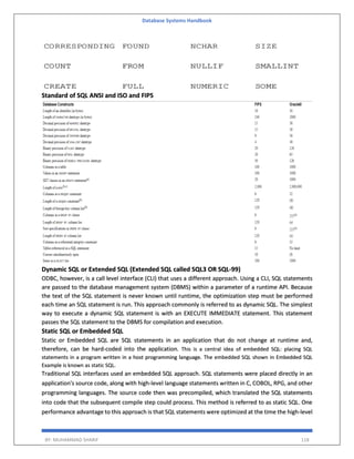Database Systems Handbook
BY: MUHAMMAD SHARIF 118
Standard of SQL ANSI and ISO and FIPS
Dynamic SQL or Extended SQL (Extended SQL called SQL3 OR SQL-99)
ODBC, however, is a call level interface (CLI) that uses a different approach. Using a CLI, SQL statements
are passed to the database management system (DBMS) within a parameter of a runtime API. Because
the text of the SQL statement is never known until runtime, the optimization step must be performed
each time an SQL statement is run. This approach commonly is referred to as dynamic SQL. The simplest
way to execute a dynamic SQL statement is with an EXECUTE IMMEDIATE statement. This statement
passes the SQL statement to the DBMS for compilation and execution.
Static SQL or Embedded SQL
Static or Embedded SQL are SQL statements in an application that do not change at runtime and,
therefore, can be hard-coded into the application. This is a central idea of embedded SQL: placing SQL
statements in a program written in a host programming language. The embedded SQL shown in Embedded SQL
Example is known as static SQL.
Traditional SQL interfaces used an embedded SQL approach. SQL statements were placed directly in an
application's source code, along with high-level language statements written in C, COBOL, RPG, and other
programming languages. The source code then was precompiled, which translated the SQL statements
into code that the subsequent compile step could process. This method is referred to as static SQL. One
performance advantage to this approach is that SQL statements were optimized at the time the high-level
 