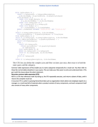 Database Systems Handbook
BY: MUHAMMAD SHARIF 126
Common table expressions (CTEs) enable you to name subqueries temporarily for a result set. You then refer to
these like normal tables elsewhere in your query. This can make your SQL easier to write and understand later. CTEs
go in with the clause above the select statement.
Recursive common table expression (CTE)
RCTE is a CTE that references itself. By doing so, the CTE repeatedly executes, and returns subsets of data, until it
returns the complete result set.
A recursive CTE is useful in querying hierarchical data such as organization charts where one employee reports to a
manager or a multi-level bill of materials when a product consists of many components, and each component itself
also consists of many other components.
 