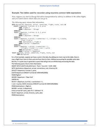 Database Systems Handbook
BY: MUHAMMAD SHARIF 127
For a final example, suppose we have a cycle in the data. By adding one more row to the table, there is
now a flight from Cairo to Paris and one from Paris to Cairo. Without accounting for possible cyclic data
like this, it is quite easy to generate a query that will go into an infinite loop processing the data.
The following query returns that information:
INSERT INTO FLIGHTS VALUES(’Cairo’, ’Paris’, ’Euro Air’, ’1134’, 440)
WITH destinations (departure, arrival, connections, cost, itinerary) AS
(SELECT f.departure, f.arrival, 1, price,
CAST(f.departure CONCAT f.arrival AS VARCHAR(2000))
FROM flights f
WHERE f.departure = ’New York’
UNION ALL
SELECT r.departure, b.arrival, r.connections + 1 ,
r.cost + b.price, CAST(r.itinerary CONCAT b.arrival AS VARCHAR(2000))
FROM destinations r, flights b
WHERE r.arrival = b.departure)
CYCLE arrival SET cyclic_data TO ’1’ DEFAULT ’0’
SELECT departure, arrival, itinerary, cyclic_data
FROM destinations
 