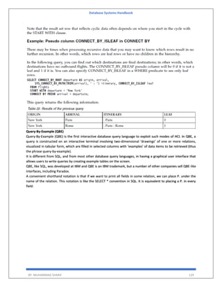 Database Systems Handbook
BY: MUHAMMAD SHARIF 129
Query-By-Example (QBE)
Query-By-Example (QBE) is the first interactive database query language to exploit such modes of HCI. In QBE, a
query is constructed on an interactive terminal involving two-dimensional ‘drawings’ of one or more relations,
visualized in tabular form, which are filled in selected columns with ‘examples’ of data items to be retrieved (thus
the phrase query-by-example).
It is different from SQL, and from most other database query languages, in having a graphical user interface that
allows users to write queries by creating example tables on the screen.
QBE, like SQL, was developed at IBM and QBE is an IBM trademark, but a number of other companies sell QBE-like
interfaces, including Paradox.
A convenient shorthand notation is that if we want to print all fields in some relation, we can place P. under the
name of the relation. This notation is like the SELECT * convention in SQL. It is equivalent to placing a P. in every
field:
 