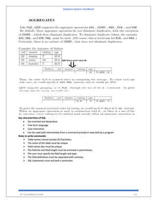 Database Systems Handbook
BY: MUHAMMAD SHARIF 133
Key characteristics of SQL
 Set-oriented and declarative
 Free-form language
 Case insensitive
 Can be used both interactively from a command prompt or executed by a program
Rules to write commands:
 Table names cannot exceed 20 characters.
 The name of the table must be unique.
 Field names also must be unique.
 The field list and filed length must be enclosed in parentheses.
 The user must specify the field length and type.
 The field definitions must be separated with commas.
 SQL statements must end with a semicolon.
 
