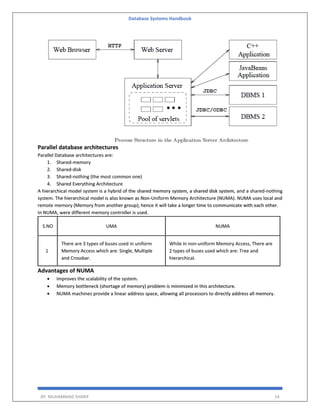 Database Systems Handbook
BY: MUHAMMAD SHARIF 14
Parallel database architectures
Parallel Database architectures are:
1. Shared-memory
2. Shared-disk
3. Shared-nothing (the most common one)
4. Shared Everything Architecture
A hierarchical model system is a hybrid of the shared memory system, a shared disk system, and a shared-nothing
system. The hierarchical model is also known as Non-Uniform Memory Architecture (NUMA). NUMA uses local and
remote memory (Memory from another group); hence it will take a longer time to communicate with each other.
In NUMA, were different memory controller is used.
S.NO UMA NUMA
1
There are 3 types of buses used in uniform
Memory Access which are: Single, Multiple
and Crossbar.
While in non-uniform Memory Access, There are
2 types of buses used which are: Tree and
hierarchical.
Advantages of NUMA
 Improves the scalability of the system.
 Memory bottleneck (shortage of memory) problem is minimized in this architecture.
 NUMA machines provide a linear address space, allowing all processors to directly address all memory.
 