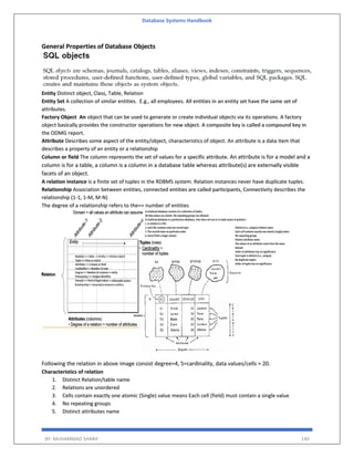 Database Systems Handbook
BY: MUHAMMAD SHARIF 140
General Properties of Database Objects
Entity Distinct object, Class, Table, Relation
Entity Set A collection of similar entities. E.g., all employees. All entities in an entity set have the same set of
attributes.
Factory Object An object that can be used to generate or create individual objects via its operations. A factory
object basically provides the constructor operations for new object. A composite key is called a compound key in
the ODMG report.
Attribute Describes some aspect of the entity/object, characteristics of object. An attribute is a data item that
describes a property of an entity or a relationship
Column or field The column represents the set of values for a specific attribute. An attribute is for a model and a
column is for a table, a column is a column in a database table whereas attribute(s) are externally visible
facets of an object.
A relation instance is a finite set of tuples in the RDBMS system. Relation instances never have duplicate tuples.
Relationship Association between entities, connected entities are called participants, Connectivity describes the
relationship (1-1, 1-M, M-N)
The degree of a relationship refers to the=> number of entities
Following the relation in above image consist degree=4, 5=cardinality, data values/cells = 20.
Characteristics of relation
1. Distinct Relation/table name
2. Relations are unordered
3. Cells contain exactly one atomic (Single) value means Each cell (field) must contain a single value
4. No repeating groups
5. Distinct attributes name
 
