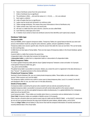 Database Systems Handbook
BY: MUHAMMAD SHARIF 141
6. Value of attribute comes from the same domain
7. Order of attribute has no significant
8. The attributes in R(A1, ...,An) and the values in t = <V1,V2, ..... , Vn> are ordered.
9. Each tuple is a distinct
10. order of tuples that has no significance.
11. tuples may be stored and retrieved in an arbitrary order
12. Tables manage attributes. This means they store information in form of attributes only
13. Tables contain rows. Each row is one record only
14. All rows in a table have the same columns. Columns are also called fields
15. Each field has a data type and a name
16. A relation must contain at least one attribute (column) that identifies each tuple (row) uniquely
Database Table type
Temporary table
Here are RDBMS, which supports temporary tables. Temporary Tables are a great feature that lets you store and
process intermediate results by using the same selection, update, and join capabilities of tables.
Temporary tables store session-specific data. Only the session that adds the rows can see them. This can be handy
to store working data.
In ANSI there are two types of temp tables. There are two types of temporary tables in the Oracle Database: global
and private.
A parent table is a table that contains the parent key.
A dependent table is the table that contains the foreign key.
A descendent table is a table that is a dependent table or a descendent of a dependent table.
Global Temporary Tables
To create a global temporary table add the clause "global temporary" between create and table. For Example:
create global temporary table toys_gtt (
toy_name varchar2(100));
The global temp table is accessible to everyone. Global, you create this and it is registered in the data dictionary, it
lives "forever". the global pertains to the schema definition
Private/Local Temporary Tables
Starting in Oracle Database 18c, you can create private temporary tables. These tables are only visible in your
session. Other sessions can't see the table!
The temporary tables could be very useful in some cases to keep temporary data. Local, it is created "on the fly"
and disappears after its use. you never see it in the data dictionary.
Details of temp tables:
A temporary table is owned by the person who created it and can only be accessed by that user.
A global temporary table is accessible to everyone and will contain data specific to the session using it;
multiple sessions can use the same global temporary table simultaneously. It is a global definition for a temporary
table that all can benefit from.
Local temporary table – These tables are invisible when there is a connection and are deleted when it is closed.
Clone Table Temporary tables are available in MySQL version 3.23 onwards
There may be a situation when you need an exact copy of a table and the CREATE TABLE . or the SELECT. commands
do not suit your purposes because the copy must include the same indexes, default values, and so forth.
There are Magic Tables (virtual tables) in SQL Server that hold the temporal information of recently inserted and
recently deleted data in the virtual table.
 