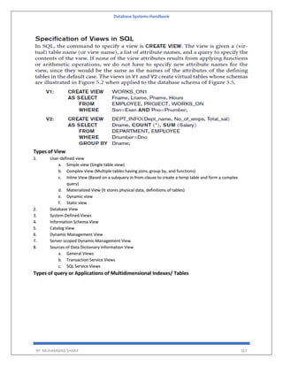Database Systems Handbook
BY: MUHAMMAD SHARIF 167
Types of View
1. User-defined view
a. Simple view (Single table view)
b. Complex View (Multiple tables having joins, group by, and functions)
c. Inline View (Based on a subquery in from clause to create a temp table and form a complex
query)
d. Materialized View (It stores physical data, definitions of tables)
e. Dynamic view
f. Static view
2. Database View
3. System Defined Views
4. Information Schema View
5. Catalog View
6. Dynamic Management View
7. Server-scoped Dynamic Management View
8. Sources of Data Dictionary Information View
a. General Views
b. Transaction Service Views
c. SQL Service Views
Types of query or Applications of Multidimensional Indexes/ Tables
 