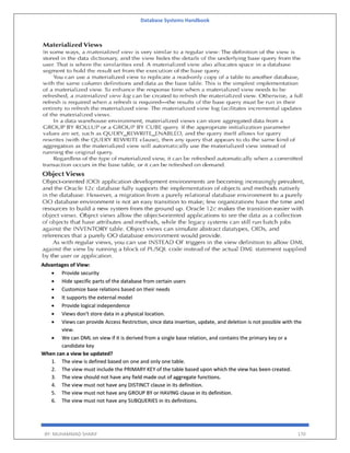 Database Systems Handbook
BY: MUHAMMAD SHARIF 170
Advantages of View:
 Provide security
 Hide specific parts of the database from certain users
 Customize base relations based on their needs
 It supports the external model
 Provide logical independence
 Views don't store data in a physical location.
 Views can provide Access Restriction, since data insertion, update, and deletion is not possible with the
view.
 We can DML on view if it is derived from a single base relation, and contains the primary key or a
candidate key
When can a view be updated?
1. The view is defined based on one and only one table.
2. The view must include the PRIMARY KEY of the table based upon which the view has been created.
3. The view should not have any field made out of aggregate functions.
4. The view must not have any DISTINCT clause in its definition.
5. The view must not have any GROUP BY or HAVING clause in its definition.
6. The view must not have any SUBQUERIES in its definitions.
 