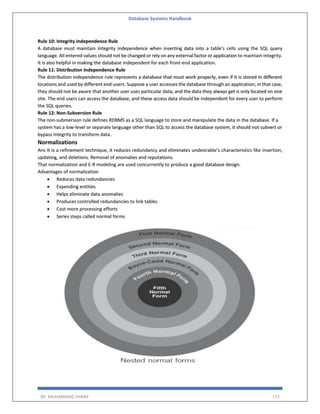 Database Systems Handbook
BY: MUHAMMAD SHARIF 173
Rule 10: Integrity Independence Rule
A database must maintain integrity independence when inserting data into a table's cells using the SQL query
language. All entered values should not be changed or rely on any external factor or application to maintain integrity.
It is also helpful in making the database independent for each front-end application.
Rule 11: Distribution Independence Rule
The distribution independence rule represents a database that must work properly, even if it is stored in different
locations and used by different end-users. Suppose a user accesses the database through an application; in that case,
they should not be aware that another user uses particular data, and the data they always get is only located on one
site. The end users can access the database, and these access data should be independent for every user to perform
the SQL queries.
Rule 12: Non-Subversion Rule
The non-submersion rule defines RDBMS as a SQL language to store and manipulate the data in the database. If a
system has a low-level or separate language other than SQL to access the database system, it should not subvert or
bypass integrity to transform data.
Normalizations
Ans It is a refinement technique, it reduces redundancy and eliminates undesirable’s characteristics like insertion,
updating, and deletions. Removal of anomalies and reputations.
That normalization and E-R modeling are used concurrently to produce a good database design.
Advantages of normalization
 Reduces data redundancies
 Expending entities
 Helps eliminate data anomalies
 Produces controlled redundancies to link tables
 Cost more processing efforts
 Series steps called normal forms
 