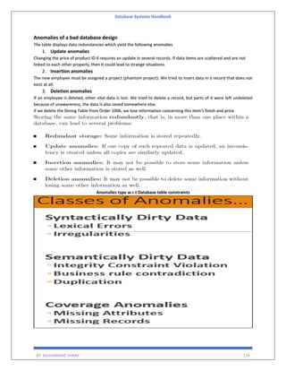 Database Systems Handbook
BY: MUHAMMAD SHARIF 174
Anomalies of a bad database design
The table displays data redundancies which yield the following anomalies
1. Update anomalies
Changing the price of product ID 4 requires an update in several records. If data items are scattered and are not
linked to each other properly, then it could lead to strange situations.
2. Insertion anomalies
The new employee must be assigned a project (phantom project). We tried to insert data in a record that does not
exist at all.
3. Deletion anomalies
If an employee is deleted, other vital data is lost. We tried to delete a record, but parts of it were left undeleted
because of unawareness, the data is also saved somewhere else.
if we delete the Dining Table from Order 1006, we lose information concerning this item's finish and price
Anomalies type w.r.t Database table constraints
 