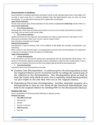 Database Systems Handbook
BY: MUHAMMAD SHARIF 177
Denormalization in Databases
Denormalization is a database optimization technique in which we add redundant data to one or more tables. This
can help us avoid costly joins in a relational database. Note that denormalization does not mean not doing
normalization. It is an optimization technique that is applied after normalization.
Types of Denormalization
The two most common types of denormalization are two entities in a one-to-one relationship and two entities in a
one-to-many relationship.
 Pros of Denormalization: -
Retrieving data is faster since we do fewer joins Queries to retrieve can be simpler (and therefore less likely to
have bugs), since we need to look at fewer tables.
 Cons of Denormalization: -
Updates and inserts are more expensive. Denormalization can make an update and insert code harder to write.
Data may be inconsistent. Which is the “correct” value for a piece of data?
Data redundancy necessities more storage.
Relational Decomposition
Decomposition is used to eliminate some of the problems of bad design like anomalies, inconsistencies, and
redundancy.
When a relation in the relational model is not inappropriate normal form then the decomposition of a relationship
is required. In a database, it breaks the table into multiple tables.
Types of Decomposition
1 Lossless Decomposition
If the information is not lost from the relation that is decomposed, then the decomposition will be lossless. The
process of normalization depends on being able to factor or decompose a table into two or smaller tables, in such a
way that we can recapture the precise content of the original table by joining the decomposed parts.
2 Lossy Decomposition
Data will be lost for more decomposition of the table.
Database SQL Joins
Join is a combination of a Cartesian product followed by a selection process.
Database join types:
 Non-ANSI Format Join
1. Non-Equi join
2. Self-join
3. Equi Join / equvi join
 ANSI format join
1. Semi Join
 