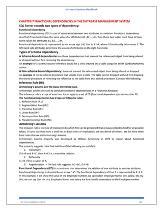 Database Systems Handbook
BY: MUHAMMAD SHARIF 180
CHAPTER 7 FUNCTIONAL DEPENDENCIES IN THE DATABASE MANAGEMENT SYSTEM
SQL Server records two types of dependency:
Functional Dependency
Functional dependency (FD) is a set of constraints between two attributes in a relation. Functional dependency
says that if two tuples have the same values for attributes A1, A2,..., An, then those two tuples must have to have
same values for attributes B1, B2, ..., Bn.
Functional dependency is represented by an arrow sign (→) that is, X→Y, where X functionally determines Y. The
left-hand side attributes determine the values of attributes on the right-hand side.
Types of schema dependency
A Schema-bound dependencies are those dependencies that prevent the referenced object from being altered
or dropped without first removing the dependency.
An example of a schema-bound reference would be a view created on a table using the WITH SCHEMABINDING
option.
A Non-schema-bound dependency: does not prevent the referenced object from being altered or dropped.
An example of this is a stored procedure that selects from a table. The table can be dropped without first dropping
the stored procedure or removing the reference to the table from that stored procedure. Consider the following.
Inference Rule (IR)
Armstrong's axioms are the basic inference rule.
Armstrong's axioms are used to conclude functional dependencies on a relational database.
The inference rule is a type of assertion. It can apply to a set of FD (functional dependency) to derive other FD.
The Functional dependency has 6 types of inference rules:
1. Reflexive Rule (IR1)
2. Augmentation Rule (IR2)
3. Transitive Rule (IR3)
4. Union Rule (IR4)
5. Decomposition Rule (IR5)
6. Pseudo transitive Rule (IR6)
Armstrong’s Axioms
The inclusion rule is one rule of implication by which FDs can be generated that are guaranteed to hold for all possible
tables. It turns out that from a small set of basic rules of implication, we can derive all others. We list here three
basic rules that we call Armstrong’s Axioms
Armstrong’s Axioms property was developed by William Armstrong in 1974 to reason about functional
dependencies.
The property suggests rules that hold true if the following are satisfied:
1. Transitivity
If A->B and B->C, then A->C i.e. a transitive relation.
2. Reflexivity
A-> B, if B is a subset of A.
3. Augmentation -> The last rule suggests: AC->BC, if A->B
Functional Dependency (FD) is a constraint that determines the relation of one attribute to another attribute.
Functional dependency is denoted by an arrow “→”. The functional dependency of X on Y is represented by X → Y.
In this example, if we know the value of the Employee number, we can obtain Employee Name, city, salary, etc. By
this, we can say that the city, Employee Name, and salary are functionally dependent on the Employee number.
 