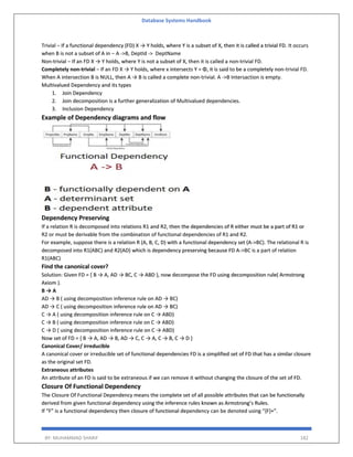 Database Systems Handbook
BY: MUHAMMAD SHARIF 182
Trivial − If a functional dependency (FD) X → Y holds, where Y is a subset of X, then it is called a trivial FD. It occurs
when B is not a subset of A in − A ->B, DeptId -> DeptName
Non-trivial − If an FD X → Y holds, where Y is not a subset of X, then it is called a non-trivial FD.
Completely non-trivial − If an FD X → Y holds, where x intersects Y = Φ, it is said to be a completely non-trivial FD.
When A intersection B is NULL, then A → B is called a complete non-trivial. A ->B Intersaction is empty.
Multivalued Dependency and its types
1. Join Dependency
2. Join decomposition is a further generalization of Multivalued dependencies.
3. Inclusion Dependency
Example of Dependency diagrams and flow
Dependency Preserving
If a relation R is decomposed into relations R1 and R2, then the dependencies of R either must be a part of R1 or
R2 or must be derivable from the combination of functional dependencies of R1 and R2.
For example, suppose there is a relation R (A, B, C, D) with a functional dependency set (A->BC). The relational R is
decomposed into R1(ABC) and R2(AD) which is dependency preserving because FD A->BC is a part of relation
R1(ABC)
Find the canonical cover?
Solution: Given FD = { B → A, AD → BC, C → ABD }, now decompose the FD using decomposition rule( Armstrong
Axiom ).
B → A
AD → B ( using decomposition inference rule on AD → BC)
AD → C ( using decomposition inference rule on AD → BC)
C → A ( using decomposition inference rule on C → ABD)
C → B ( using decomposition inference rule on C → ABD)
C → D ( using decomposition inference rule on C → ABD)
Now set of FD = { B → A, AD → B, AD → C, C → A, C → B, C → D }
Canonical Cover/ irreducible
A canonical cover or irreducible set of functional dependencies FD is a simplified set of FD that has a similar closure
as the original set FD.
Extraneous attributes
An attribute of an FD is said to be extraneous if we can remove it without changing the closure of the set of FD.
Closure Of Functional Dependency
The Closure Of Functional Dependency means the complete set of all possible attributes that can be functionally
derived from given functional dependency using the inference rules known as Armstrong’s Rules.
If “F” is a functional dependency then closure of functional dependency can be denoted using “{F}+”.
 