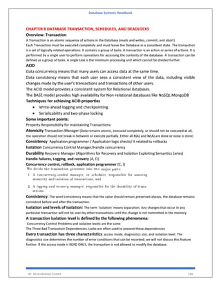 Database Systems Handbook
BY: MUHAMMAD SHARIF 188
CHAPTER 8 DATABASE TRANSACTION, SCHEDULES, AND DEADLOCKS
Overview: Transaction
A Transaction is an atomic sequence of actions in the Database (reads and writes, commit, and abort)
Each Transaction must be executed completely and must leave the Database in a consistent state. The transaction
is a set of logically related operations. It contains a group of tasks. A transaction is an action or series of actions. It is
performed by a single user to perform operations for accessing the contents of the database. A transaction can be
defined as a group of tasks. A single task is the minimum processing unit which cannot be divided further.
ACID
Data concurrency means that many users can access data at the same time.
Data consistency means that each user sees a consistent view of the data, including visible
changes made by the user's transactions and transactions of other users.
The ACID model provides a consistent system for Relational databases.
The BASE model provides high availability for Non-relational databases like NoSQL MongoDB
Techniques for achieving ACID properties
 Write-ahead logging and checkpointing
 Serializability and two-phase locking
Some important points:
Property Responsibility for maintaining Transactions:
Atomicity Transaction Manager (Data remains atomic, executed completely, or should not be executed at all,
the operation should not break in between or execute partially. Either all R(A) and W(A) are done or none is done)
Consistency Application programmer / Application logic checks/ it related to rollbacks
Isolation Concurrency Control Manager/Handle concurrency
Durability Recovery Manager (Algorithms for Recovery and Isolation Exploiting Semantics (aries)
Handle failures, Logging, and recovery (A, D)
Concurrency control, rollback, application programmer (C, I)
Consistency: The word consistency means that the value should remain preserved always, the database remains
consistent before and after the transaction.
Isolation and levels of isolation: The term 'isolation' means separation. Any changes that occur in any
particular transaction will not be seen by other transactions until the change is not committed in the memory.
A transaction isolation level is defined by the following phenomena:
Concurrency Control Problems and isolation levels are the same
The Three Bad Transaction Dependencies. Locks are often used to prevent these dependencies
Every transaction has three characteristics: access mode, diagnostics size, and isolation level. The
diagnostics size determines the number of error conditions that can be recorded; we will not discuss this feature
further. If the access mode is READ ONLY, the transaction is not allowed to modify the database.
 