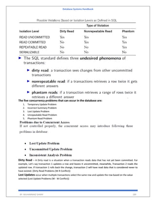 Database Systems Handbook
BY: MUHAMMAD SHARIF 189
The five concurrency problems that can occur in the database are:
1. Temporary Update Problem
2. Incorrect Summary Problem
3. Lost Update Problem
4. Unrepeatable Read Problem
5. Phantom Read Problem
Dirty Read – A Dirty read is a situation when a transaction reads data that has not yet been committed. For
example, Let’s say transaction 1 updates a row and leaves it uncommitted, meanwhile, Transaction 2 reads the
updated row. If transaction 1 rolls back the change, transaction 2 will have read data that is considered never to
have existed. (Dirty Read Problems (W-R Conflict))
Lost Updates occur when multiple transactions select the same row and update the row based on the value
selected (Lost Update Problems (W - W Conflict))
 