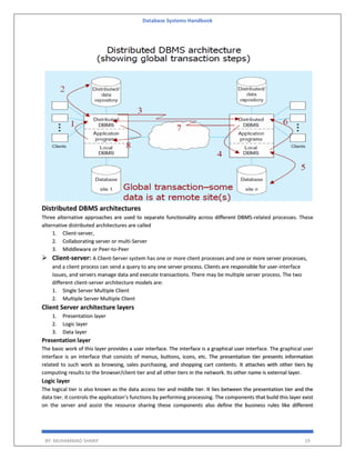 Database Systems Handbook
BY: MUHAMMAD SHARIF 19
Distributed DBMS architectures
Three alternative approaches are used to separate functionality across different DBMS-related processes. These
alternative distributed architectures are called
1. Client-server,
2. Collaborating server or multi-Server
3. Middleware or Peer-to-Peer
 Client-server: A Client-Server system has one or more client processes and one or more server processes,
and a client process can send a query to any one server process. Clients are responsible for user-interface
issues, and servers manage data and execute transactions. There may be multiple server process. The two
different client-server architecture models are:
1. Single Server Multiple Client
2. Multiple Server Multiple Client
Client Server architecture layers
1. Presentation layer
2. Logic layer
3. Data layer
Presentation layer
The basic work of this layer provides a user interface. The interface is a graphical user interface. The graphical user
interface is an interface that consists of menus, buttons, icons, etc. The presentation tier presents information
related to such work as browsing, sales purchasing, and shopping cart contents. It attaches with other tiers by
computing results to the browser/client tier and all other tiers in the network. Its other name is external layer.
Logic layer
The logical tier is also known as the data access tier and middle tier. It lies between the presentation tier and the
data tier. it controls the application’s functions by performing processing. The components that build this layer exist
on the server and assist the resource sharing these components also define the business rules like different
 