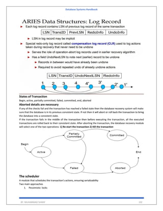 Database Systems Handbook
BY: MUHAMMAD SHARIF 192
States of Transaction
Begin, active, partially committed, failed, committed, end, aborted
Aborted details are necessary
If any of the checks fail and the transaction has reached a failed state then the database recovery system will make
sure that the database is in its previous consistent state. If not then it will abort or roll back the transaction to bring
the database into a consistent state.
If the transaction fails in the middle of the transaction then before executing the transaction, all the executed
transactions are rolled back to their consistent state. After aborting the transaction, the database recovery module
will select one of the two operations: 1) Re-start the transaction 2) Kill the transaction
The scheduler
A module that schedules the transaction’s actions, ensuring serializability
Two main approaches
1. Pessimistic: locks
 