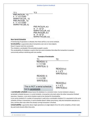 Database Systems Handbook
BY: MUHAMMAD SHARIF 199
Non-Serial Schedule
If interleaving of operations is allowed, then there will be a non-serial schedule.
Serializability is a guarantee about transactions over one or more objects
Doesn’t impose real-time constraints
The schedule is serializable if the precedence graph is acyclic
The serializability of schedules is used to find non-serial schedules that allow the transaction to execute
concurrently without interfering with one another.
Example of Serializable
A serializable schedule always leaves the database in a consistent state. A serial schedule is always a
serializable schedule because, in a serial schedule, a transaction only starts when the other transaction finished
execution. However, a non-serial schedule needs to be checked for Serializability.
A non-serial schedule of n number of transactions is said to be a serializable schedule if it is equivalent to the serial
schedule of those n transactions. A serial schedule doesn’t allow concurrency, only one transaction executes at a
time, and the other stars when the already running transaction is finished.
Linearizability: a guarantee about single operations on single objects Once the write completes, all later reads
(by wall clock) should reflect that write.
 
