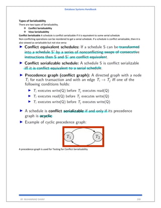 Database Systems Handbook
BY: MUHAMMAD SHARIF 200
Types of Serializability
There are two types of Serializability.
 Conflict Serializability
 View Serializability
Conflict Serializable A schedule is conflict serializable if it is equivalent to some serial schedule
Non-conflicting operations can be reordered to get a serial schedule. If a schedule is conflict serializable, then it is
also viewed as serializable but not vice versa
A precedence graph is used for Testing for Conflict-Serializability
 